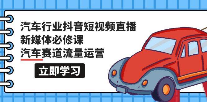 汽车行业 抖音短视频-直播新媒体必修课，汽车赛道流量运营（118节课）-创想网