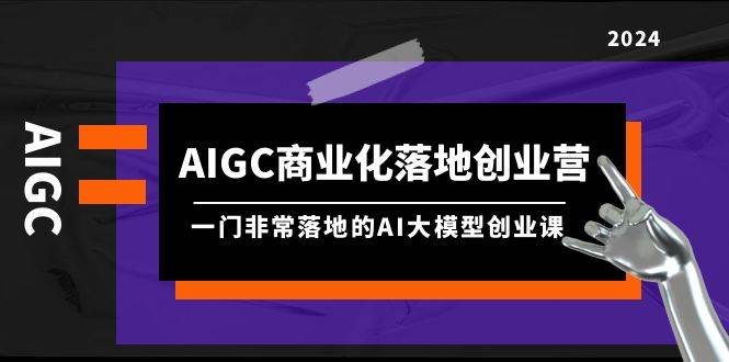 AIGC-商业化落地创业营，一门非常落地的AI大模型创业课（8节课+资料）-创想网
