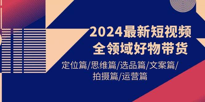 2024最新短视频全领域好物带货 定位篇/思维篇/选品篇/文案篇/拍摄篇/运营篇-创想网