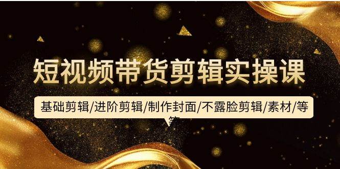 短视频带货剪辑实操课：基础剪辑/进阶剪辑/制作封面/不露脸剪辑/素材/等等-创想网