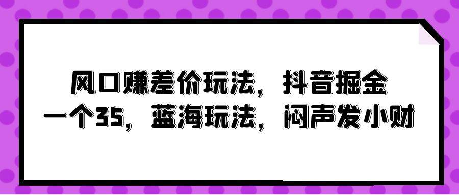 风口赚差价玩法，抖音掘金，一个35，蓝海玩法，闷声发小财-创想网