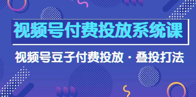 视频号付费投放系统课，视频号豆子付费投放·叠投打法（高清视频课）-创想网