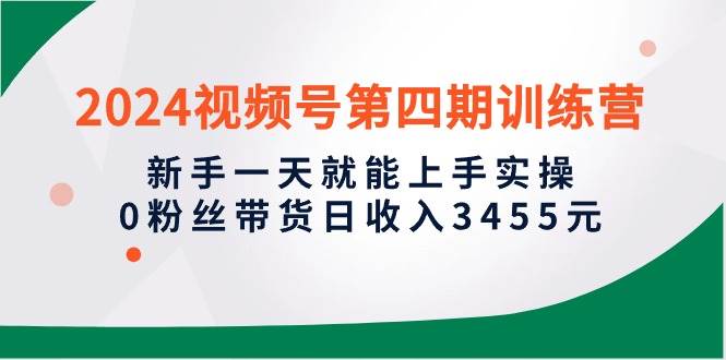 2024视频号第四期训练营，新手一天就能上手实操，0粉丝带货日收入3455元-创想网