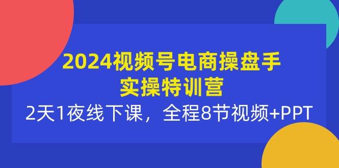 2024视频号电商操盘手实操特训营：2天1夜线下课，全程8节视频+PPT-创想网