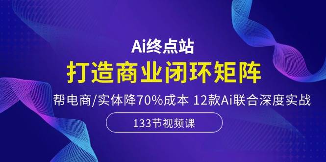 Ai终点站，打造商业闭环矩阵，帮电商/实体降70%成本，12款Ai联合深度实战-创想网