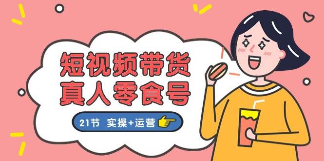 短视频带货真人零食号：更全面的零食带货教程：21节 实操+运营-创想网